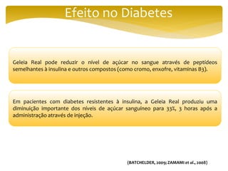 Efeito no Diabetes
Geleia Real pode reduzir o nível de açúcar no sangue através de peptídeos
semelhantes à insulina e outros compostos (como cromo, enxofre, vitaminas B3).
Em pacientes com diabetes resistentes à insulina, a Geleia Real produziu uma
diminuição importante dos níveis de açúcar sanguíneo para 33%, 3 horas após a
administração através de injeção.
(BATCHELDER, 2009; ZAMAMI et al., 2008)
 