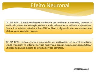 Efeito Neuronal
GELEIA REAL é tradicionalmente conhecida por melhorar a memória, prevenir a
senilidade, aumentar a energia, reduzir a ansiedade e acalmar indivíduos hiperativos.
Nesta área existem estudos sobre GELEIA REAL e alguns de seus compostos têm
efeitos sobre as células neurais.
GELEIA REAL contém grandes quantidades de acetilcolina, um neurotransmissor,
usado em ambos os sistemas nervoso periférico e central e o único neuromodulador
utilizado na divisão motora do sistema nervoso somático.
(MATEESCU, 2005)
 