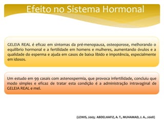 Efeito no Sistema Hormonal
GELEIA REAL é eficaz em sintomas da pré-menopausa, osteoporose, melhorando o
equilíbrio hormonal e a fertilidade em homens e mulheres, aumentando óvulos e a
qualidade do esperma e ajuda em casos de baixa libido e impotência, especialmente
em idosos.
Um estudo em 99 casais com astenospermia, que provoca infertilidade, concluiu que
modo simples e eficaz de tratar esta condição é a administração intravaginal de
GELEIA REAL e mel.
(LEWIS, 2005; ABDELHAFIZ, A. T., MUHAMAD, J. A., 2008)
 