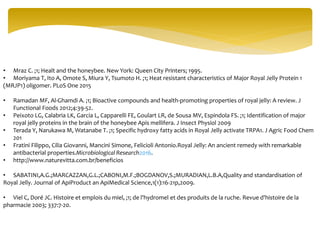 • Mraz C. ;1; Healt and the honeybee. New York: Queen City Printers; 1995.
• Moriyama T, Ito A, Omote S, Miura Y, Tsumoto H. ;1; Heat resistant characteristics of Major Royal Jelly Protein 1
(MRJP1) oligomer. PLoS One 2015
• Ramadan MF, Al-Ghamdi A. ;1; Bioactive compounds and health-promoting properties of royal jelly: A review. J
Functional Foods 2012;4:39-52.
• Peixoto LG, Calabria LK, Garcia L, Capparelli FE, Goulart LR, de Sousa MV, Espindola FS. ;1; Identification of major
royal jelly proteins in the brain of the honeybee Apis mellifera. J Insect Physiol 2009
• Terada Y, Narukawa M, Watanabe T. ;1; Specific hydroxy fatty acids in Royal Jelly activate TRPA1. J Agric Food Chem
201
• Fratini Filippo, Cilia Giovanni, Mancini Simone, Felicioli Antonio.Royal Jelly: An ancient remedy with remarkable
antibacterial properties.Microbiological Research2016.
• http://www.naturevitta.com.br/beneficios
• SABATINI,A.G.;MARCAZZAN,G.L.;CABONI,M.F.;BOGDANOV,S.;MURADIAN,L.B.A,Quality and standardisation of
Royal Jelly. Journal of ApiProduct an ApiMedical Science,1(1):16-21p,2009.
• Viel C, Doré JC. Histoire et emplois du miel, ;1; de l'hydromel et des produits de la ruche. Revue d'histoire de la
pharmacie 2003; 337:7-20.
 