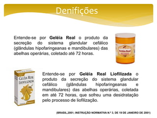 Denifições
Entende-se por Geléia Real o produto da
secreção do sistema glandular cefálico
(glândulas hipofaringeanas e mandibulares) das
abelhas operárias, coletado até 72 horas.
Entende-se por Geléia Real Liofilizada o
produto da secreção do sistema glandular
cefálico (glândulas hipofaringeanas e
mandibulares) das abelhas operárias, coletada
em até 72 horas, que sofreu uma desidratação
pelo processo de liofilização.
(BRASIL,2001; INSTRUÇÃO NORMATIVA N.º 3, DE 19 DE JANEIRO DE 2001)
 