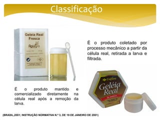 Classificação
É o produto coletado por
processo mecânico a partir da
célula real, retirada a larva e
filtrada.
É o produto mantido e
comercializado diretamente na
célula real após a remoção da
larva.
(BRASIL,2001; INSTRUÇÃO NORMATIVA N.º 3, DE 19 DE JANEIRO DE 2001)
 
