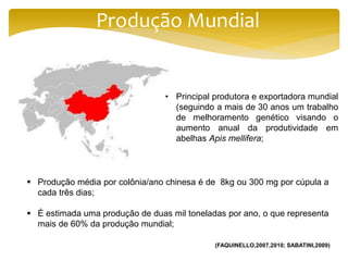 Produção Mundial
 Produção média por colônia/ano chinesa é de 8kg ou 300 mg por cúpula a
cada três dias;
 É estimada uma produção de duas mil toneladas por ano, o que representa
mais de 60% da produção mundial;
• Principal produtora e exportadora mundial
(seguindo a mais de 30 anos um trabalho
de melhoramento genético visando o
aumento anual da produtividade em
abelhas Apis mellifera;
(FAQUINELLO,2007,2010; SABATINI,2009)
 