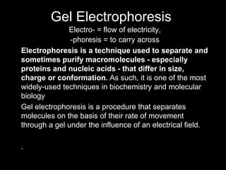 Gel Electrophoresis
Electro- = flow of electricity,
-phoresis = to carry across
Electrophoresis is a technique used to separate and
sometimes purify macromolecules - especially
proteins and nucleic acids - that differ in size,
charge or conformation. As such, it is one of the most
widely-used techniques in biochemistry and molecular
biology
Gel electrophoresis is a procedure that separates
molecules on the basis of their rate of movement
through a gel under the influence of an electrical field.
.
 