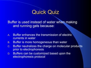Quick QuizQuick Quiz
Buffer is used instead of water when making
and running gels because:
A. Buffer enhances the transmission of electric
currents in water
B. Buffer is more homogeneous than water
C. Buffer neutralizes the charge on molecular products
prior to electrophoresis
D. Buffers can be customized based upon the
electrophoresis protocol
 