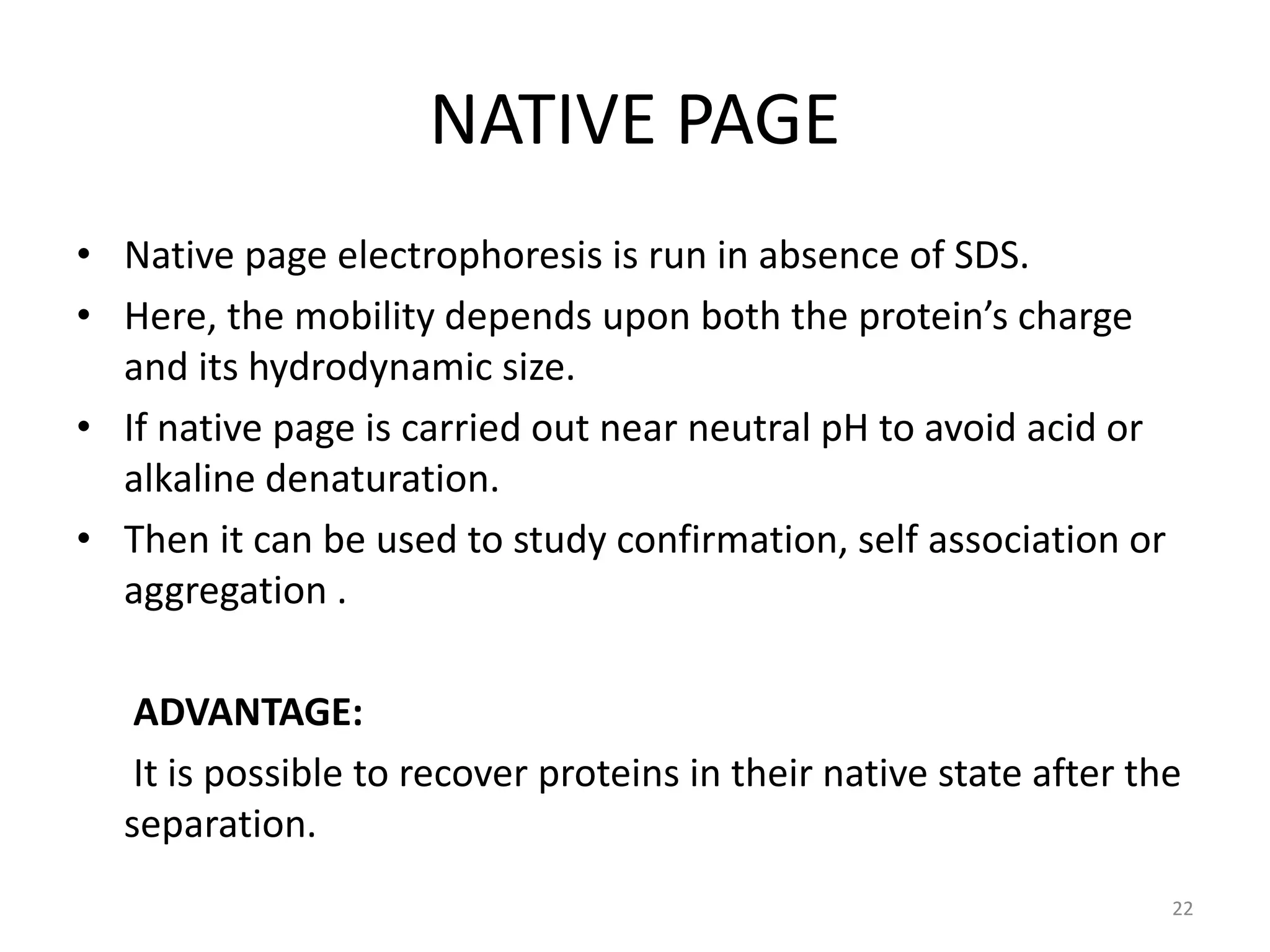 NATIVE PAGE
• Native page electrophoresis is run in absence of SDS.
• Here, the mobility depends upon both the protein’s charge
and its hydrodynamic size.
• If native page is carried out near neutral pH to avoid acid or
alkaline denaturation.
• Then it can be used to study confirmation, self association or
aggregation .
ADVANTAGE:
It is possible to recover proteins in their native state after the
separation.
22
 