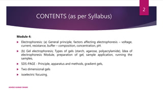 CONTENTS (as per Syllabus)
Module 4:
 Electrophoresis: (a) General principle, factors affecting electrophoresis – voltage,
current, resistance, buffer – composition, concentration, pH.
 (b) Gel electrophoresis; Types of gels (starch, agarose, polyacrylamide), Idea of
electrophoresis Module, preparation of gel, sample application, running the
samples,
 SDS-PAGE - Principle, apparatus and methods, gradient gels,
 Two dimensional gels
 isoelectric focusing.
ASHISH KUMAR SWAIN
2
 