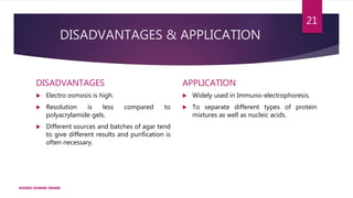 DISADVANTAGES & APPLICATION
DISADVANTAGES
 Electro osmosis is high.
 Resolution is less compared to
polyacrylamide gels.
 Different sources and batches of agar tend
to give different results and purification is
often necessary.
APPLICATION
 Widely used in Immuno-electrophoresis.
 To separate different types of protein
mixtures as well as nucleic acids.
ASHISH KUMAR SWAIN
21
 