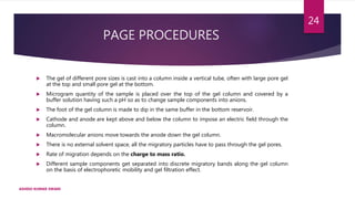 PAGE PROCEDURES
 The gel of different pore sizes is cast into a column inside a vertical tube, often with large pore gel
at the top and small pore gel at the bottom.
 Microgram quantity of the sample is placed over the top of the gel column and covered by a
buffer solution having such a pH so as to change sample components into anions.
 The foot of the gel column is made to dip in the same buffer in the bottom reservoir.
 Cathode and anode are kept above and below the column to impose an electric field through the
column.
 Macromolecular anions move towards the anode down the gel column.
 There is no external solvent space, all the migratory particles have to pass through the gel pores.
 Rate of migration depends on the charge to mass ratio.
 Different sample components get separated into discrete migratory bands along the gel column
on the basis of electrophoretic mobility and gel filtration effect.
ASHISH KUMAR SWAIN
24
 
