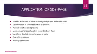 APPLICATION OF SDS-PAGE
 Used for estimation of molecular weight of protein and nucleic acids.
 Determination of subunit structure of proteins.
 Purification of isolated proteins.
 Monitoring changes of protein content in body fluids
 Identifying disulfide bonds between protein
 Quantifying proteins
 Blotting applications
ASHISH KUMAR SWAIN
36
 