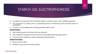 STARCH GEL ELECTROPHORESIS
 A suspension of granular starch should be boiled in a buffer to give a clear colloidal suspension.
 The suspension on cooling sets as a semisolid gel due to intertwining of the branched chains of
amylopectin.
 In order to avoid swelling and shrinking petroleum jelly is used.
ADVANTAGES:
 High resolving power and sharp zones are obtained.
 The components resolved can be recovered in reasonable yield especially proteins.
 Can be used for analytical as well as preparative electrophoresis.
DISADVANTAGES:
 Electro osmotic effect.
 Variation in pore size from batch to batch.
ASHISH KUMAR SWAIN
37
 