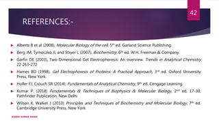 REFERENCES:-
 Alberts B et al (2008), Molecular Biology of the cell, 5th ed. Garland Science Publishing.
 Berg JM, Tymoczko JL and Stryer L (2007), Biochemistry, 6th ed. W.H. Freeman & Company.
 Garfin DE (2003), Two-Dimensional Gel Electrophoresis: An overview. Trends in Analytical Chemistry
22 263-272
 Hames BD (1998), Gel Electrophoresis of Proteins: A Practical Approach, 3rd ed. Oxford University
Press, New York.
 Holler FJ, Crouch SR (2014), Fundamentals of Analytical Chemistry, 9th ed. Cengage Learning.
 Kumar P. (2018) Fundamentals & Techniques of Biophysics & Molecular Biology, 2nd ed, 17-30,
Pathfinder Publication, New Delhi
 Wilson K, Walker J (2010) Principles and Techniques of Biochemistry and Molecular Biology, 7th ed.
Cambridge University Press, New York
ASHISH KUMAR SWAIN
42
 