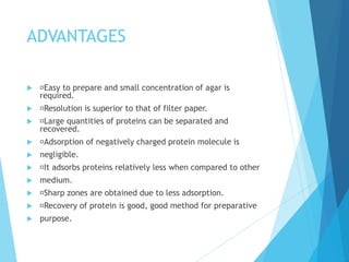 ADVANTAGES
 Easy to prepare and small concentration of agar is
required.
 Resolution is superior to that of filter paper...