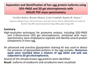 Separation and identification of hen egg protein isoforms using
SDS–PAGE and 2D gel electrophoresis with
MALDI-TOF mass spectrometry
Summary-
High-resolution techniques for proteome analysis, including SDS–PAGE
and 2-dimensional (2D) gel electrophoresis, combined with mass-
spectrometry, were employed to separate and identify several protein
components in hens egg.
An advanced and sensitive glycoprotein staining kit was used to detect
the presence of glycosylated proteins in the egg samples. Numerous
spots were revealed when a mixture of egg white and yolk was
subjected to 2D gel electrophoresis.
Several of the already known egg proteins were identified.
Result- Isoforms of ovalbumin and conalbumin were visualised.
 