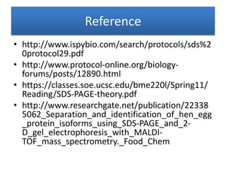 Reference
• http://www.ispybio.com/search/protocols/sds%2
0protocol29.pdf
• http://www.protocol-online.org/biology-
forums/posts/12890.html
• https://classes.soe.ucsc.edu/bme220l/Spring11/
Reading/SDS-PAGE-theory.pdf
• http://www.researchgate.net/publication/22338
5062_Separation_and_identification_of_hen_egg
_protein_isoforms_using_SDS-PAGE_and_2-
D_gel_electrophoresis_with_MALDI-
TOF_mass_spectrometry._Food_Chem
 