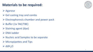 Materials to be required:
 Agarose
 Gel casting tray and combs
 Electrophoresis chamber and power pack
 Buffer (1x TAE/TBE)
 Staining agent (dye)
 DNA ladder
 Nucleic acid Samples to be separate
 Micropipettes and Tips
 ddH2O
6
 