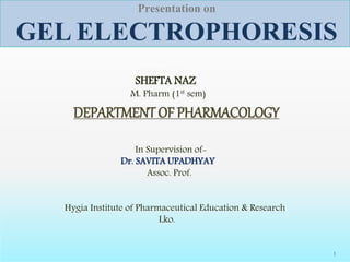 Presentation on
GEL ELECTROPHORESIS
1
Presented by-
SHEFTA NAZ
M. Pharm (1st sem)
DEPARTMENT OF PHARMACOLOGY
In Supervision of-
Dr. SAVITA UPADHYAY
Assoc. Prof.
Hygia Institute of Pharmaceutical Education & Research
Lko.
 