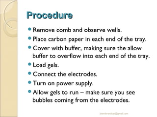 Procedure
Remove

comb and observe wells.
Place carbon paper in each end of the tray.
Cover with buffer, making sure the allow
buffer to overflow into each end of the tray.
Load gels.
Connect the electrodes.
Turn on power supply.
Allow gels to run – make sure you see
bubbles coming from the electrodes.
jitenderanduat@gmail.com

 