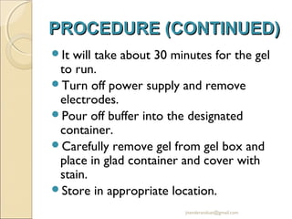 PROCEDURE (CONTINUED)
It

will take about 30 minutes for the gel
to run.
Turn off power supply and remove
electrodes.
Pour off buffer into the designated
container.
Carefully remove gel from gel box and
place in glad container and cover with
stain.
Store in appropriate location.
jitenderanduat@gmail.com

 