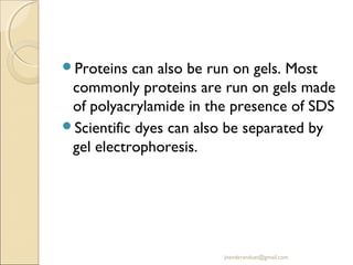 Proteins

can also be run on gels. Most
commonly proteins are run on gels made
of polyacrylamide in the presence of SDS
Scientific dyes can also be separated by
gel electrophoresis.

jitenderanduat@gmail.com

 