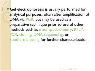 Gel

electrophoresis is usually performed for
analytical purposes, often after amplification of
DNA via PCR, but may be used as a
preparative technique prior to use of other
methods such as mass spectrometry, RFLP, 
PCR, cloning, DNA sequencing, or 
Southern blotting for further characterization.

jitenderanduat@gmail.com

 