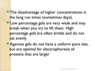The

disadvantage of higher concentrations is
the long run times (sometimes days).
Low percentage gels are very weak and may
break when you try to lift them. High
percentage gels are often brittle and do not
set evenly
Agarose gels do not have a uniform pore size,
but are optimal for electrophoresis of
proteins that are larger

jitenderanduat@gmail.com

 