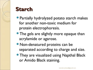 Starch
Partially

hydrolyzed potato starch makes
for another non-toxic medium for
protein electrophoresis.
The gels are slightly more opaque than
acrylamide or agarose.
Non-denatured proteins can be
separated according to charge and size.
They are visualized using Napthal Black
or Amido Black staining.
jitenderanduat@gmail.com

 