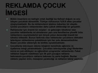 REKLAMDA ÇOCUK 
İMGESİ 
 Bütün insanların en belirgin ortak özelliği ise fiziksel doğum ve onu 
izleyen çocukluk dönemidir. Türkiye nüfusunun %35.6 altısı çocuklar 
oluşturmaktadır. Bu da reklamcıların iştahını kabartan bir olaydır. 
Çünkü çocukların reklamlardan daha çabuk etkilendiği bir gerçektir. 
 Reklamcılar için önemli bir müşteri ve geleceğin tüketicisi olan 
çocuklar reklamlarda rol almalarının yanı sıra kendilerine yönelik ürün 
reklamlarını seyretmelerini için birçok yolun denendiği önemli bir 
tüketici kitlesidir. Bunun farkında olan reklamcılar çocukların dikkatini 
televizyon reklamlarına çekebilmek için her yolu denemektedirler. 
Bazen çocuklar aileleriyle de birlikte oynatılmaktadır. 
 Çocuklarda televizyon izleme isteğinin temelinde eğlenme ve 
oyalanma isteği yaratmaktadır. Çocukları televizyonda çizgi filmlerden 
sonra en çok etkileyen ve eğlendiren programlar reklamlardır. Fakat 
reklamın başarılı olabilmesi için ilk şart çocuğun reklama 
bakmasıdır.çocukların reklama bakması üç şarta bağlıdır. Bunlar 
reklamı yapılan ürün, mesajının yaratıcılığı ve reklamın tekrar sayısıdır. 
 