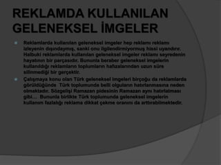 REKLAMDA KULLANILAN 
GELENEKSEL İMGELER 
 Reklamlarda kullanılan geleneksel imgeler hep reklamı reklamı 
izleyenin dışındaymış, sanki onu ilgilendirmiyormuş hissi uyandırır. 
Halbuki reklamlarda kullanılan geleneksel imgeler reklamı seyredenin 
hayatının bir parçasıdır. Bununla beraber geleneksel imgelerin 
kullanıldığı reklamların toplumların hafızalarından uzun süre 
silinmediği bir gerçektir. 
 Çalışmaya konu olan Türk geleneksel imgeleri birçoğu da reklamlarda 
görüldüğünde Türk toplumunda belli olguların hatırlanmasına neden 
olmaktadır. Sözgelişi Ramazan pidesinin Ramazan aynı hatırlatması 
gibi… Bununla birlikte Türk toplumunda geleneksel imgelerin 
kullanım fazlalığı reklama dikkat çekme oranını da arttırabilmektedir. 
 