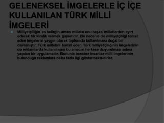 GELENEKSEL İMGELERLE İÇ İÇE 
KULLANILAN TÜRK MİLLİ 
İMGELERİ 
 Milliyetçiliğin en belirgin amacı millete onu başka milletlerden ayırt 
edecek bir kimlik vermek gayretidir. Bu nedenle de milliyetçiliği temsil 
eden imgelerin yaygın olarak toplumda kullanılması doğal bir 
davranıştır. Türk milletini temsil eden Türk milliyetçiliğinin imgelerinin 
de reklamlarda kullanılması bu amacın herkese duyurulması adına 
yapılan bir uygulamadır. Bununla beraber insanlar milli imgelerinin 
bulunduğu reklamlara daha fazla ilgi göstermektedirler. 
 