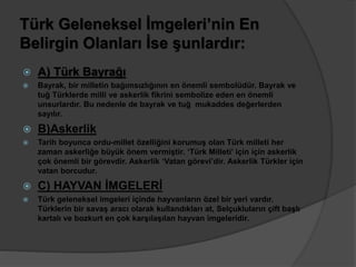 Türk Geleneksel İmgeleri’nin En 
Belirgin Olanları İse şunlardır: 
 A) Türk Bayrağı 
 Bayrak, bir milletin bağımsızlığının en önemli sembolüdür. Bayrak ve 
tuğ Türklerde milli ve askerlik fikrini sembolize eden en önemli 
unsurlardır. Bu nedenle de bayrak ve tuğ mukaddes değerlerden 
sayılır. 
 B)Askerlik 
 Tarih boyunca ordu-millet özelliğini korumuş olan Türk milleti her 
zaman askerliğe büyük önem vermiştir. ‘Türk Milleti’ için için askerlik 
çok önemli bir görevdir. Askerlik ‘Vatan görevi’dir. Askerlik Türkler için 
vatan borcudur. 
 C) HAYVAN İMGELERİ 
 Türk geleneksel imgeleri içinde hayvanların özel bir yeri vardır. 
Türklerin bir savaş aracı olarak kullandıkları at, Selçukluların çift başlı 
kartalı ve bozkurt en çok karşılaşılan hayvan imgeleridir. 
 