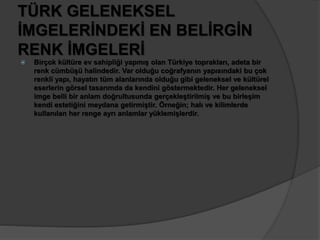 TÜRK GELENEKSEL 
İMGELERİNDEKİ EN BELİRGİN 
RENK İMGELERİ 
 Birçok kültüre ev sahipliği yapmış olan Türkiye toprakları, adeta bir 
renk cümbüşü halindedir. Var olduğu coğrafyanın yapısındaki bu çok 
renkli yapı, hayatın tüm alanlarında olduğu gibi geleneksel ve kültürel 
eserlerin görsel tasarımda da kendini göstermektedir. Her geleneksel 
imge belli bir anlam doğrultusunda gerçekleştirilmiş ve bu birleşim 
kendi estetiğini meydana getirmiştir. Örneğin; halı ve kilimlerde 
kullanılan her renge ayrı anlamlar yüklemişlerdir. 
 