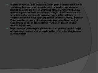  ‘Görsel bir kavram’ olan imge kimi zaman gerçek anlamından uzak bir 
şekilde algılanırken, kimi zamanda yalnızca kendini dışa vuran bir 
hakikat çıplaklığı gibi gerçek anlamında algılanır. Yani imge bakılan 
nesnelere yüklenen farklı anlamlardır. Örneğin bir ressam tarafından 
tuval üzerine karalanmış gibi duran bir resme anlam yüklemeye 
çalışmasa o resmin ifade ettiği şey sadece bir renk cümbüşü olacaktır. 
Fakat insanlar bu resme bir anlam yüklemeye çalışırlarsa, kimi bir 
kuşa kimide bir ağaca benzetecektir. Yani resim değişik imgeler 
halinde algılancaktır. 
 İmge, yalnızca görünmeyeni görünür kılan bir çerçeve değildir. İmge, 
görünmeyenin anlamını kendi içinde saklar ve bu anlamı başkasının 
bulmasını ister. 
 