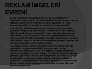 REKLAM İMGELERİ 
EVRENİ 
 Çeşitli sanat dalları gibi reklam dünyası da kendi düzenini ve 
değerlerini oluşturmuştur. Bu nedenle reklam dünyasına giren her şey 
değişime uğramaktadır. Yıldızlar, nesneler, hayvanlar vb. Hepsi 
simgesel temsili (boş) varlıklara ve olgulara dönüşmektedirler. 
 İnsanoğlu 21. yüzyılı başında reklam imgeleriyle hayatının birçok 
çevresinde karşı karşıya gelmektedir. Yolda yürürken yada arabayla 
giderken ya da alış-veriş esnasında reklam imgeleriyle karşılaşmak 
mümkündür. Çünkü reklamcılar her alanı bir reklam mecrası olarak 
kullanmaktadır. Örneğin; bilboradlar, clp (raket şeklinde ışıklı panolar) 
döner kuleler, totem’ler ve daha bir sürü reklam materyali insanları her 
köşe başında gülümseyerek beklemektedir. 
 Günümüzde imgeler temsil ettikleri gerçeklerinden daha fazla ilgi 
çekmektedir. İmgeler; otomobilleri, şarapları, evleri, yatları, 
dondurmaları, hatta siyasetçileri bile satabilecek güce sahiptir. Bu 
nedenle de çağdaş reklamcılık anlayışı bir ürün veya hizmeti satmaya 
çalışırken genellikle kültüre ve onun değerlerine başvurmakta, en çok 
da geleneksel imgelerden yaralanmaktadır. Bu yöntem ulusal ve 
uluslararası faaliyet gösteren tüm firmalar tarafından kullanılmaktadır. 
Çünkü insanlar geleneksel öğelerin kullanıldığı ürünlere daha çok 
sempati duymaktadır. 
 