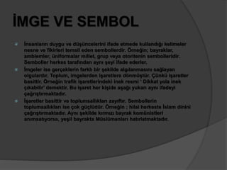 İMGE VE SEMBOL 
 İnsanların duygu ve düşüncelerini ifade etmede kullandığı kelimeler 
nesne ve fikirleri temsil eden sembollerdir. Örneğin; bayraklar, 
amblemler, üniformalar millet, grup veya otoritenin sembolleridir. 
Semboller herkes tarafından aynı şeyi ifade ederler. 
 İmgeler ise gerçeklerin farklı bir şekilde algılanmasını sağlayan 
olgulardır. Toplum, imgelerden işaretlere dönmüştür. Çünkü işaretler 
basittir. Örneğin trafik işaretlerindeki inek resmi ‘ Dikkat yola inek 
çıkabilir’ demektir. Bu işaret her kişide aşağı yukarı aynı ifadeyi 
çağrıştırmaktadır. 
 İşaretler basittir ve toplumsallıkları zayıftır. Sembollerin 
toplumsallıkları ise çok güçlüdür. Örneğin ; hilal herkeste İslam dinini 
çağrıştırmaktadır. Aynı şekilde kırmızı bayrak komünistleri 
anımsatıyorsa, yeşil bayrakta Müslümanları hatırlatmaktadır. 
 