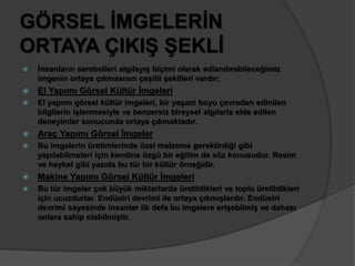 GÖRSEL İMGELERİN 
ORTAYA ÇIKIŞ ŞEKLİ 
 İnsanların sembolleri algılayış biçimi olarak adlandırabileceğimiz 
imgenin ortaya çıkmasının çeşitli şekilleri vardır; 
 El Yapımı Görsel Kültür İmgeleri 
 El yapımı görsel kültür imgeleri, bir yaşam boyu çevreden edinilen 
bilgilerin işlenmesiyle ve benzersiz bireysel algılarla elde edilen 
deneyimler sonucunda ortaya çıkmaktadır. 
 Araç Yapımı Görsel İmgeler 
 Bu imgelerin üretimlerinde özel malzeme gerektirdiği gibi 
yapılabilmeleri için kendine özgü bir eğitim de söz konusudur. Resim 
ve heykel gibi yazıda bu tür bir kültür örneğidir. 
 Makine Yapımı Görsel Kültür İmgeleri 
 Bu tür imgeler çok büyük miktarlarda üretildikleri ve toplu üretildikleri 
için ucuzdurlar. Endüstri devrimi ile ortaya çıkmışlardır. Endüstri 
devrimi sayesinde insanlar ilk defa bu imgelere erişebilmiş ve dahası 
onlara sahip olabilmiştir. 
 