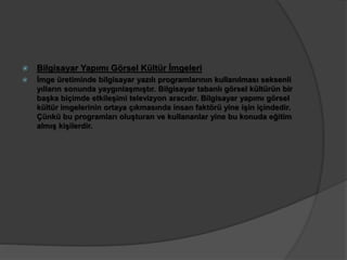  Bilgisayar Yapımı Görsel Kültür İmgeleri 
 İmge üretiminde bilgisayar yazılı programlarının kullanılması seksenli 
yılların sonunda yaygınlaşmıştır. Bilgisayar tabanlı görsel kültürün bir 
başka biçimde etkileşimi televizyon aracıdır. Bilgisayar yapımı görsel 
kültür imgelerinin ortaya çıkmasında insan faktörü yine işin içindedir. 
Çünkü bu programları oluşturan ve kullananlar yine bu konuda eğitim 
almış kişilerdir. 
 