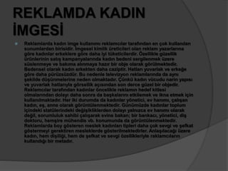 REKLAMDA KADIN 
İMGESİ 
 Reklamlarda kadın imge kullanımı reklamcılar tarafından en çok kullanılan 
sunumlardan birisidir. İmgesel kimlik üreticileri olan reklam yazarlarına 
göre kadınlar erkeklere göre daha iyi tüketicilerdir. Özellikle güzellik 
ürünlerinin satış kampanyalarında kadın bedeni sergilenmek üzere 
süslenmeye ve bakıma alınmaya hazır bir obje olarak görülmektedir. 
Bedensel olarak kadın erkekten daha caziptir. Hatları yuvarlak ve erkeğe 
göre daha pürüzsüzdür. Bu nedenle televizyon reklamlarında da aynı 
şekilde düşünmelerine neden olmaktadır. Çünkü kadın vücudu narin yapısı 
ve yuvarlak hatlarıyla görsellik açısından son derce güzel bir objedir. 
Reklamcılar tarafından kadınlar öncelikle reklamın hedef kitlesi 
olmalarından dolayı daha sonra da başkalarını etkilemek ve ikna etmek için 
kullanılmaktadır. Her iki durumda da kadınlar yönetici, ev hanımı, çalışan 
kadın, eş, anne olarak görüntülenmektedir. Günümüzde kadınlar toplum 
içindeki statülerindeki değişikliklerden dolayı yalnızca ev hanımı olarak 
değil, sorumluluk sahibi çalışarak evine bakan; bir bankacı, yönetici, diş 
doktoru, hemşire mühendis vb. konumunda da görüntülenmektedir. 
Reklamlarda boy gösteren meslek kadınları tipleri daha çok sevgi ve şefkat 
göstermeyi gerektiren mesleklerde gösterilmektedirler. Anlaşılacağı üzere 
kadın, hem dişiliği, hem de şefkat ve sevgi özellikleriyle raklamcıların 
kullandığı bir metadır. 
 