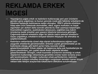 REKLAMDA ERKEK 
İMGESİ 
 Yaşadığımız çağda erkek ve kadınların kullanacağı yeni yeni ürünlerin 
günden güne çoğalması ve bunun yanında moda gibi faktörler erkeklerin de 
tüketime fazlasıyla katılmasına neden olmuştur. 1950’li yıllarda erkeklere 
hitap eden ürün listesinde otomobiller, alkol, sigara markaları ve hayat 
sigortaları yer alırken daha sonraki yıllarda bu liste uzamaya başlamıştır. 
Kozmetikten-içgiyime, ayakkabıdan-aksesuara, sağlıktan-saç bakım 
ürünlerine kadar erkekler yani pazarın tüketicisi durumuna gelmiştir. 
Çağımızda bakımlı erkeklerin diğer bir tabirle metro seksüel erkeklerin 
sayısı çoğaldıkça, erkeklerin bireysel tüketim ihtiyaçları da artmakta ve 
çeşitlenmektedir. 
 Kadınların reklamlarda cinsel obje olarak kullanılmasına rağmen aynı 
yaygınlık erkeklerde görülmemektir. Erkekler çıplak görülmemekte ya da 
kadınlarda olduğu gibi belirli yerleri fetiş nesneler olarak 
gösterilmemektedir. Erkek objeler tek başlarına daha çok hareketleriyle ön 
plana çıkartılırken, yarı çıplak olarak kadın objelerle beraber 
gösterilmektedir. Örneğin; erkek kozmetik ürünlerinin tanıtıldığı ve erkek 
objelerinin kullanıldığı reklamlarda genellikle ürünler kadın tavlama aracı 
gibi tanıtılmaktadır. Örneğin; kullanılan erkek parfümlerinin, kadınları 
cezbederek kolayca arkadaş olunacağını vurgulayan temaları içeren birçok 
reklam kitle iletişim araçlarında tüketicilerin dikkatine sunulmaktadır. 
 