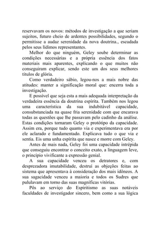 reservavam os novos: métodos de investigação a que seriam
sujeitos, futuro cheio de ardentes possibilidades, segundo o
permitisse a audaz serenidade da nova doutrina., escudada
pelos seus lídimos representantes.
     Melhor do que ninguém, Geley soube determinar as
condições necessárias e a própria essência dos fatos
materiais mais aparentes, explicando o que muitos não
conseguiram explicar, sendo este um dos seus melhores
títulos de glória.
     Como verdadeiro sábio, legou-nos a mais nobre das
atitudes: manter a significação moral que: encerra toda a
investigação.
     E possível que seja esta a mais adequada interpretação da
verdadeira essência da doutrina espírita. Também nos legou
uma característica da sua indubitável capacidade,
consubstanciada na quase fria serenidade com que encarava
todas as questões que lhe passavam pelo cadinho da análise.
Estas condições tornaram Geley o protótipo da capacidade.
Assim era, porque tudo quanto via e experimentava era por
ele aclarado e fundamentado. Explicava tudo o que via e
sentia. Eis uma unha espírita que nasce e morre com Geley.
     Antes de mais nada, Geley foi uma capacidade intrépida
que conseguiu encontrar o conceito exato, a linguagem leve,
o princípio vivificante a expressão genial.
     A sua capacidade venceu os detratores e, com
desprezadora imutabilidade, destruí as objeções feitas ao
sistema que apresentava à consideração dos mais idôneos. A
sua sagacidade venceu a maioria e todos os Sudres que
pululavam em torno das suas magníficas vitórias.
     Pôs ao serviço do Espiritismo as suas notáveis
faculdades de investigador sincero, bem como a sua lógica
 