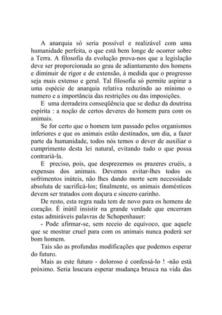 A anarquia só seria possível e realizável com uma
humanidade perfeita, o que está bem longe de ocorrer sobre
a Terra. A filosofia da evolução prova-nos que a legislação
deve ser proporcionada ao grau de adiantamento dos homens
e diminuir de rigor e de extensão, à medida que o progresso
seja mais extenso e geral. Tal filosofia só permite aspirar a
uma espécie de anarquia relativa reduzindo ao mínimo o
numero e a importância das restrições ou das imposições.
    E uma derradeira conseqüência que se deduz da doutrina
espírita : a noção de certos deveres do homem para com os
animais.
    Se for certo que o homem tem passado pelos organismos
inferiores e que os animais estão destinados, um dia, a fazer
parte da humanidade, todos nós temos o dever de auxiliar o
cumprimento desta lei natural, evitando tudo o que possa
contrariá-la.
    E preciso, pois, que desprezemos os prazeres cruéis, a
expensas dos animais. Devemos evitar-lhes todos os
sofrimentos inúteis, não lhes dando morte sem necessidade
absoluta de sacrificá-los; finalmente, os animais domésticos
devem ser tratados com doçura e sincero carinho.
    De resto, esta regra nada tem de novo para os homens de
coração. É inútil insistir na grande verdade que encerram
estas admiráveis palavras de Schopenhauer:
    - Pode afirmar-se, sem receio de equívoco, que aquele
que se mostrar cruel para com os animais nunca poderá ser
bom homem.
    Tais são as profundas modificações que podemos esperar
do futuro.
    Mais as este futuro - doloroso é confessá-lo ! -não está
próximo. Seria loucura esperar mudança brusca na vida das
 