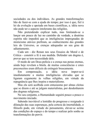 sociedades ou dos indivíduos. As grandes transformações
hão de fazer-se com a ajuda do tempo; por isso é que, fiel à
lei da evolução e apoiada em bases científicas, a. idéia nova
não pode ter o aspecto intolerante das religiões.
    Não pretendendo explicar tudo, mas limitando-se a
lançar um pouco de luz no caminho da verdade, a doutrina
espírita não impedirá que as inteligências impregnadas de
misticismo atávico prefiram, ao conhecimento das grandes
leis do Universo, as crenças adequadas ao seu grau de
adiantamento.
    Cada um - diz Renan nos seus Ensaios de Moral e de
Crítica - constrói a fé à sua medida. Defender um dogma é,
provar que se tem necessidade dele.
    O medo de um Deus-polícia e a crença nas penas eternas,
ainda hoje revelam a bitola. de muitas consciências e estes
preconceitos eram difíceis de extinguir bruscamente.
    Em compensação, a idéia nova impor-se-á
imediatamente a muitas inteligências elevadas que se
ligaram cegamente às velhas religiões, em virtude da
repugnância que lhes inspira o materialismo.
    Mas ela será acolhida com entusiasmo por almas eleitas
que se dizem e até se julgam materialistas, por desdenharem
dos dogmas religiosos.
    No seu conjunto, a Humanidade seguirá pouco a pouco o
movimento iniciado.
    Sabendo inevitável a lentidão do progresso e resignado à
dilatação das suas esperanças, pela certeza da imortalidade, o
filósofo pode, em virtude do pensamento, elevar-se acima
das condições do espaço e do tempo e realizar pelo sonho as
transformações do porvir.
 