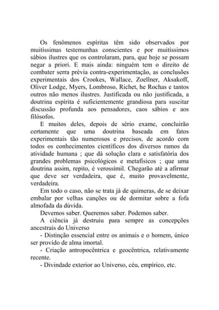 Os fenômenos espíritas têm sido observados por
muitíssimas testemunhas conscientes e por muitíssimos
sábios ilustres que os controlaram, para, que hoje se possam
negar a priori. E mais ainda: ninguém tem o direito de
combater serra prévia contra-experimentação, as conclusões
experimentais dos Crookes, Wallace, Zoellner, Aksakoff,
Oliver Lodge, Myers, Lombroso, Richet, he Rochas e tantos
outros não menos ilustres. Justificada ou não justificada, a
doutrina espírita é suficientemente grandiosa para suscitar
discussão profunda aos pensadores, caos sábios e aos
filósofos.
    E muitos deles, depois de sério exame, concluirão
certamente que uma doutrina baseada em fatos
experimentais tão numerosos e precisos, de acordo com
todos os conhecimentos científicos dos diversos ramos da
atividade humana ; que dá solução clara e satisfatória dos
grandes problemas psicológicos e metafísicos ; que uma
doutrina assim, repito, é verossímil. Chegarão até a afirmar
que deve ser verdadeira, que é, muito provavelmente,
verdadeira.
    Em todo o caso, não se trata já de quimeras, de se deixar
embalar por velhas canções ou de dormitar sobre a fofa
almofada da dúvida.
    Devemos saber. Queremos saber. Podemos saber.
    A ciência já destruiu para sempre as concepções
ancestrais do Universo
    - Distinção essencial entre os animais e o homem, único
ser provido de alma imortal.
    - Criação antropocêntrica e geocêntrica, relativamente
recente.
    - Divindade exterior ao Universo, céu, empírico, etc.
 