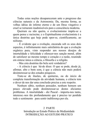 Todas estas noções desapareceram ante o progresso das
ciências naturais e da Astronomia. Da, mesma forma, as
velhas idéias do inferno eterno e de um Deus vingativo e
cruel se tornaram inadmissíveis para a consciência moderna.
     Queiram ou não queira, o evolucionismo impõe-se a
quem pense e raciocine; e o Espiritualismo evolucionista é a
única doutrina que hoje pode opor-se, cientificamente, ao
niilismo.
     - É evidente que a evolução, encarada sob os seus dois
aspectos, é infinitamente mais satisfatória do que a evolução
orgânica pura, visto responder aos nossos desejos de
imortalidade e felicidade e oferecer-nos sanção moral, além
de satisfazer ao mesmo tempo o coração e a razão, reunindo
em síntese única a ciência, a filosofia e a religião.
     - Mas esta doutrina tão bela será verdadeira?
     - A ciência é que há-de dizer. O que se pode, desde já,
afirmar, alto e bom som, é que a ciência não mais poderá
desinteressar-se dos estudos psíquicos.
     Trate-se de ilusões, de quimeras, ou do inicio de
completa transformação da atividade humana, a ciência tem
o dever de nos dar uma conclusão precisa a este respeito.
     Nenhum sábio, nenhum pensador, nenhum homem um
pouco elevado pode desinteressar-se destes aliciantes
problemas. A imortalidade - diz Pascal - importa-nos tanto,
interesse.-nos tão profundamente que é preciso ter perdido
todo o sentimento para sentir indiferença por ela.


                          2 PARTE
         Introdução ao Estudo Prático da Mediunidade
           INTRODUÇÃO AO ESTUDO PRÁTICO
 