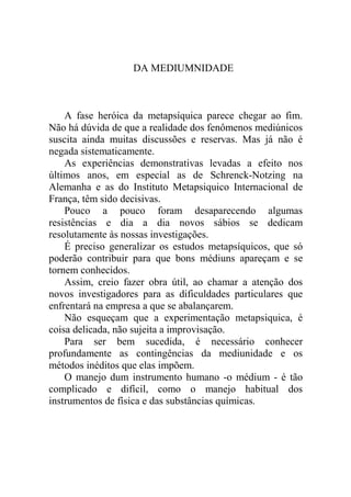 DA MEDIUMNIDADE



    A fase heróica da metapsíquica parece chegar ao fim.
Não há dúvida de que a realidade dos fenômenos mediúnicos
suscita ainda muitas discussões e reservas. Mas já não é
negada sistematicamente.
    As experiências demonstrativas levadas a efeito nos
últimos anos, em especial as de Schrenck-Notzing na
Alemanha e as do Instituto Metapsiquico Internacional de
França, têm sido decisivas.
    Pouco a pouco foram desaparecendo algumas
resistências e dia a dia novos sábios se dedicam
resolutamente às nossas investigações.
    É preciso generalizar os estudos metapsíquicos, que só
poderão contribuir para que bons médiuns apareçam e se
tornem conhecidos.
    Assim, creio fazer obra útil, ao chamar a atenção dos
novos investigadores para as dificuldades particulares que
enfrentará na empresa a que se abalançarem.
    Não esqueçam que a experimentação metapsiquica, é
coisa delicada, não sujeita a improvisação.
    Para ser bem sucedida, é necessário conhecer
profundamente as contingências da mediunidade e os
métodos inéditos que elas impõem.
    O manejo dum instrumento humano -o médium - é tão
complicado e difícil, como o manejo habitual dos
instrumentos de física e das substâncias químicas.
 
