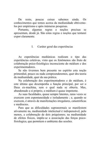 De resto, poucas coisas sabemos ainda. Os
conhecimentos que temos acerca da mediunidade obtivemo-
los por empirismo e após inúmeras pesquisas.
    Portanto, algumas regras e noções precisas se
apresentam, desde já. São estas regras e noções que tentarei
expor claramente.


               I.   Caráter geral das experiências


    As experiências mediúnicas realizam o tipo das
experiências coletivas, visto que os fenômenos são fruto de
colaboração psico-fisiológica inconsciente do médium e dos
experimentadores.
    Se não tivermos bem presente no espírito esta noção
primordial, pouco ou nada compreenderemos, quer dra teoria
da mediunidade, quer da sua prática.
    Na colaboração dos experimentadores e do médium, é
este último que desempenha a função principal, por ser o
Deus ex-machina, sem o qual nada se obteria. Mas,
abandonado a si próprio, o médium é quase impotente.
    As suas faculdades, quase sempre latentes, raras vezes se
exercem com espontaneidade e isoladamente ; e, quando se
exercem, é através de manifestações irregulares, catastróficas
e medíocres.
    Para que as dificuldades supranormais se manifestem
ativamente na, mediunidade intelectual é indispensável, pelo
menos, a colaboração de dois psiquismos; na mediunidade
de efeitos físicos, impõe-se a associação das forças psico-
fisiologica, que permitem o ambiente das sessões.
 
