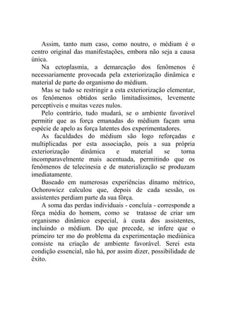 Assim, tanto num caso, como noutro, o médium é o
centro original das manifestações, embora não seja a causa
única.
    Na ectoplasmia, a demarcação dos fenômenos é
necessariamente provocada pela exteriorização dinâmica e
material de parte do organismo do médium.
    Mas se tudo se restringir a esta exteriorização elementar,
os fenômenos obtidos serão limitadíssimos, levemente
perceptíveis e muitas vezes nulos.
    Pelo contrário, tudo mudará, se o ambiente favorável
permitir que as força emanadas do médium façam uma
espécie de apelo as força latentes dos experimentadores.
    As faculdades do médium são logo reforçadas e
multiplicadas por esta associação, pois a sua própria
exteriorização     dinâmica      e    material     se    torna
incomparavelmente mais acentuada, permitindo que os
fenômenos de telecinesia e de materialização se produzam
imediatamente.
    Baseado em numerosas experiências dínamo métrico,
Ochorowicz calculou que, depois de cada sessão, os
assistentes perdiam parte da sua fôrça.
    A soma das perdas individuais - concluía - corresponde a
fôrça média do homem, como se tratasse de criar um
organismo dinâmico especial, à custa dos assistentes,
incluindo o médium. Do que precede, se infere que o
primeiro ter mo do problema da experimentação mediúnica
consiste na criação de ambiente favorável. Serei esta
condição essencial, não há, por assim dizer, possibilidade de
êxito.
 