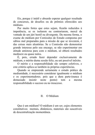 Eis, porque é inútil e absurdo esperar qualquer resultado
de concursos, de desafios ou de prêmios oferecidos aos
médiuns.
    Por muito fortes que estes sejam, ficarão reduzidos à
impotência, se os isolarem ou contrariarem, mercê da
vontade de um júri hostil ou divergente. Da mesma forma, o
exame do médium por Comissões de Estudo compostas por
sábios mal preparados para a missão de que se investem, é
das coisas mais aleatórias. Se a Comissão não demonstrar
grande interesse pelo seu encargo, se não experimentar em
atitude amistosa para com o médium, só obterá resultados
medíocre ou quase nulos.
    É, pois, errado fazer depender exclusivamente do
médium, o mérito duma sessão feliz, ou uni possível inêxito.
    O mérito e a responsabilidade são sempre coletivos, e
este critério aplica-se também às próprias experiências.
    Quando se empreende seriamente o estudo prático da
mediunidade, é necessário considerar igualmente o médium
e os experimentadores. pois que a dura parte·(nunca é
demasiado insistir neste ponto) tem a mesma
responsabilidade o sucesso ou no insucesso.



                        II.   O Médium


    Que é um médium? O médium é um ser, cujos elementos
constitutivos mentais, dinâmicos, materiais são suscetíveis
de descentralização momentânea.
 