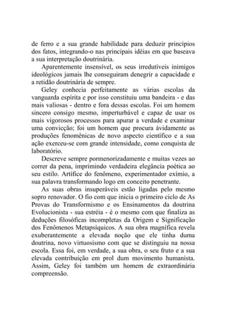 de ferro e a sua grande habilidade para deduzir princípios
dos fatos, integrando-o nas principais idéias em que baseava
a sua interpretação doutrinária.
    Aparentemente insensível, os seus irredutíveis inimigos
ideológicos jamais lhe conseguiram denegrir a capacidade e
a retidão doutrinária de sempre.
    Geley conhecia perfeitamente as várias escolas da
vanguarda espírita e por isso constituiu uma bandeira - e das
mais valiosas - dentro e fora dessas escolas. Foi um homem
sincero consigo mesmo, imperturbável e capaz de usar os
mais vigorosos processos para apurar a verdade e examinar
uma convicção; foi um homem que procura àvidamente as
produções fenomênicas de novo aspecto científico e a sua
ação exerceu-se com grande intensidade, como conquista de
laboratório.
    Descreve sempre pormenorizadamente e muitas vezes ao
correr da pena, imprimindo verdadeira elegância poética ao
seu estilo. Artífice do fenômeno, experimentador exímio, a
sua palavra transformando logo em conceito penetrante.
    As suas obras insuperáveis estão ligadas pelo mesmo
sopro renovador. O fio com que inicia o primeiro ciclo de As
Provas do Transformismo e os Ensinamentos da doutrina
Evolucionista - sua estréia - é o mesmo com que finaliza as
deduções filosóficas incompletas da Origem e Significação
dos Fenômenos Metapsíquicos. A sua obra magnífica revela
exuberantemente a elevada noção que ele tinha duma
doutrina, novo virtuosismo com que se distinguiu na nossa
escola. Essa foi, em verdade, a sua obra, o seu fruto e a sua
elevada contribuição em prol dum movimento humanista.
Assim, Geley foi também um homem de extraordinária
compreensão.
 
