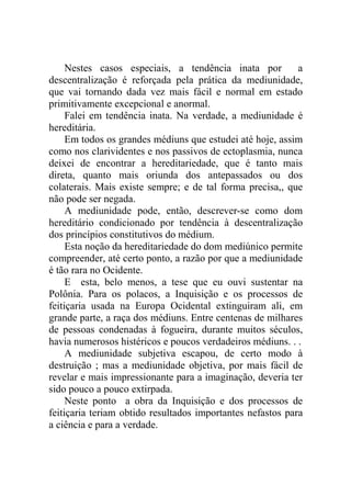 Nestes casos especiais, a tendência inata por          a
descentralização é reforçada pela prática da mediunidade,
que vai tornando dada vez mais fácil e normal em estado
primitivamente excepcional e anormal.
     Falei em tendência inata. Na verdade, a mediunidade é
hereditária.
     Em todos os grandes médiuns que estudei até hoje, assim
como nos clarividentes e nos passivos de ectoplasmia, nunca
deixei de encontrar a hereditariedade, que é tanto mais
direta, quanto mais oriunda dos antepassados ou dos
colaterais. Mais existe sempre; e de tal forma precisa,, que
não pode ser negada.
     A mediunidade pode, então, descrever-se como dom
hereditário condicionado por tendência à descentralização
dos princípios constitutivos do médium.
     Esta noção da hereditariedade do dom mediúnico permite
compreender, até certo ponto, a razão por que a mediunidade
é tão rara no Ocidente.
     E esta, belo menos, a tese que eu ouvi sustentar na
Polônia. Para os polacos, a Inquisição e os processos de
feitiçaria usada na Europa Ocidental extinguiram ali, em
grande parte, a raça dos médiuns. Entre centenas de milhares
de pessoas condenadas à fogueira, durante muitos séculos,
havia numerosos histéricos e poucos verdadeiros médiuns. . .
     A mediunidade subjetiva escapou, de certo modo à
destruição ; mas a mediunidade objetiva, por mais fácil de
revelar e mais impressionante para a imaginação, deveria ter
sido pouco a pouco extirpada.
     Neste ponto a obra da Inquisição e dos processos de
feitiçaria teriam obtido resultados importantes nefastos para
a ciência e para a verdade.
 